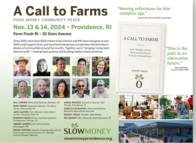 A Call to Farms is an upcoming public conference about food, money, soil and peace presented by Slow Money Providence. The gathering will feature a number of Slow Money friends from around the country as well as local farmers, food entrepreneurs and other food system stakeholders from the Providence, RI region.