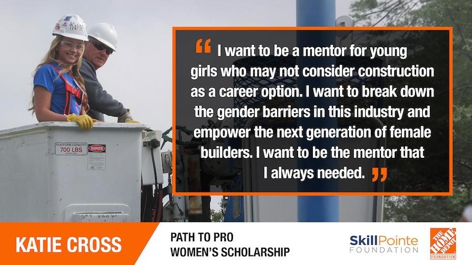 KATIE CROSS: "I want to be a mentor for young girls who may not consider construction as a career option. I want to break down the gender barriers in this industry and empower the next generation of female builders. I want to be the mentor that I always needed."