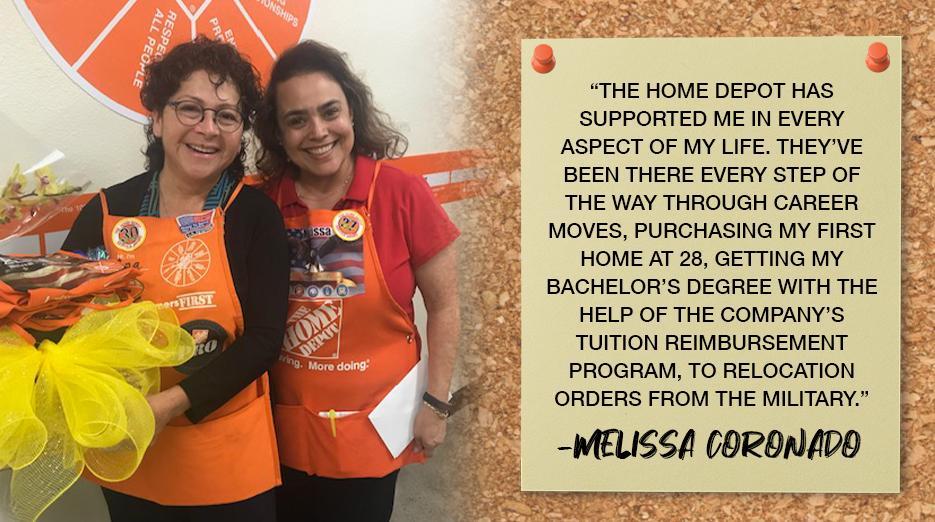 "THE HOME DEPOT HAS SUPPORTED ME IN EVERY ASPECT OF MY LIFE. THEY'VE BEEN THERE EVERY STEP OF THE WAY THROUGH CAREER MOVES, PURCHASING MY FIRST HOME AT 28, GETTING MY BACHELOR'S DEGREE WITH THE HELP OF THE COMPANY'S TUITION REIMBURSEMENT PROGRAM, TO RELOCATION ORDERS FROM THE MILITARY." -MELISSA CORONADO