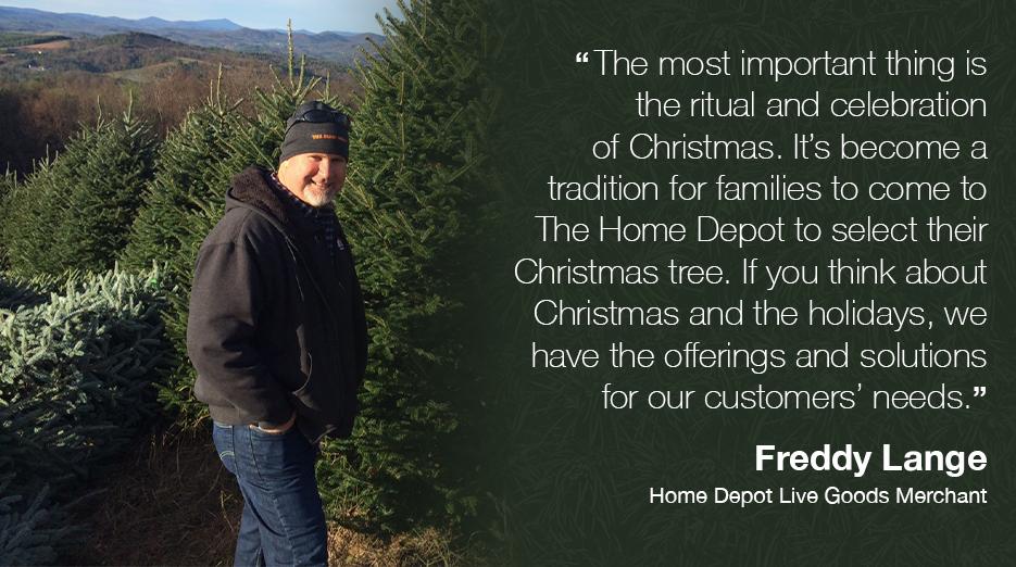 "The most important thing is the ritual and celebration of Christmas. It's become a tradition for families to come to The Home Depot to select their Christmas tree. If you think about Christmas and the holidays, we have the offerings and solutions for our customers' needs." Freddy Lange Home Depot Live Goods Merchant