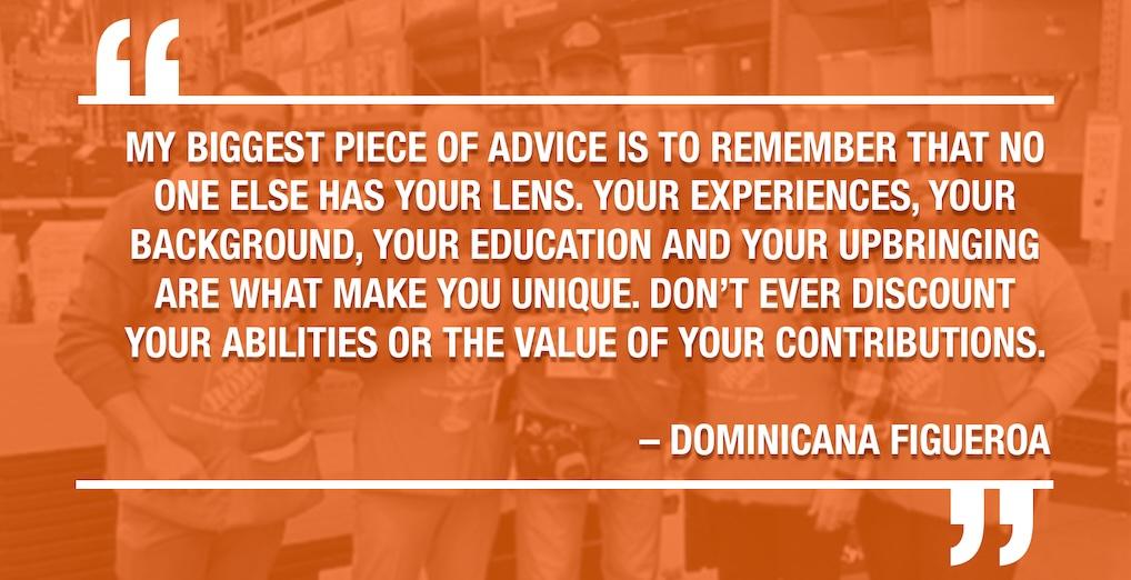 MY BIGGEST PIECE OF ADVICE IS TO REMEMBER THAT NO ONE ELSE HAS YOUR LENS. YOUR EXPERIENCES, YOUR BACKGROUND, YOUR EDUCATION AND YOUR UPBRINGING ARE WHAT MAKE YOU UNIQUE. DON'T EVER DISCOUNT YOUR ABILITIES OR THE VALUE OF YOUR CONTRIBUTIONS. DOMINICANA FIGUEROA