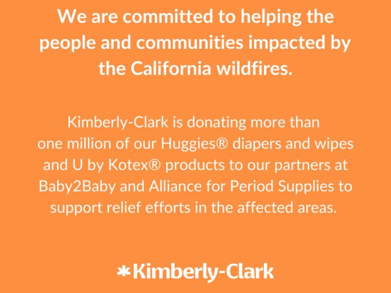 "We are committed to helping the people and communities impacted by the California wildfires. Kimberly-Clark is donating more than one million of our Huggies diapers and wipes and U by Kotex products to our partners at Baby2Baby and Alliance for Period Supplies to support relief efforts in the affected areas."