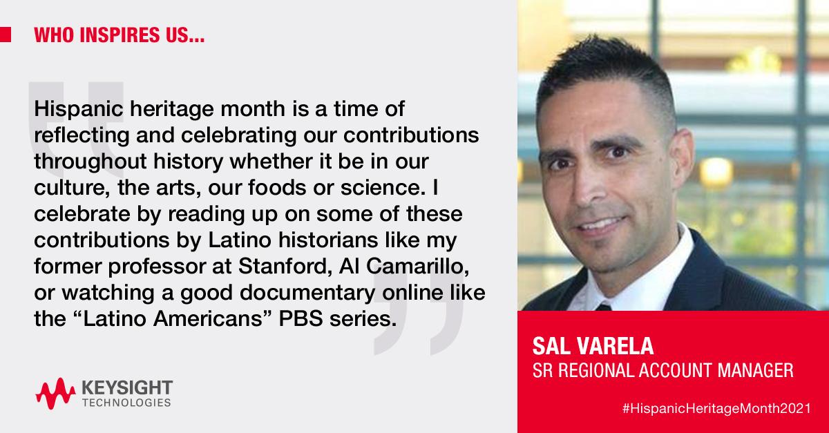 Banner image reading, “WHO INSPIRES US… Hispanic heritage month is a time of reflecting and celebratingour contributions throughout history whether it be in our culture, the arts, ourfoods or science. I celebrate by reading up on some of these contributions by Latino historians like my former professor at Stanford, Al Camarillo, or watching a good documentary online like the “Latino Americans” PBS series.” Sal Varela, Sr Regional Account Manager, Keysight Technologies.”