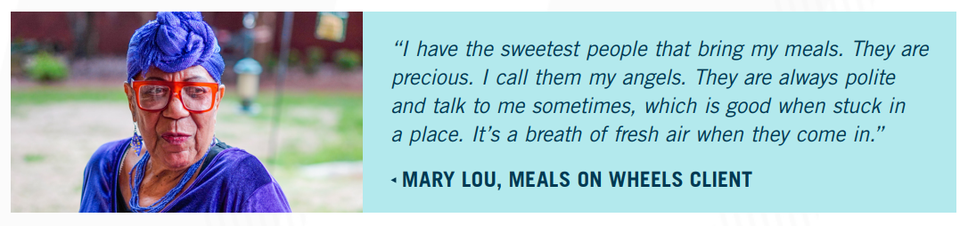 Mary Lou, Meals on Wheels client: "I have the sweetest people that bring my meals. They are precious. I call them my angels. They are always polite and talk to me sometimes, which is good when stuck in a place. It's a breath of fresh air when they come in."