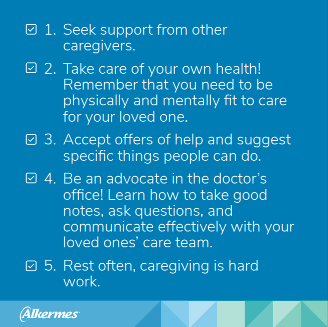 1. Seek support from other caregivers. 2. Take care of your own health! 3. Accept offers of help and suggest specific things people can do. 4. Be an advocate in the doctor's office! 5. Rest often, caregiving is hard work.