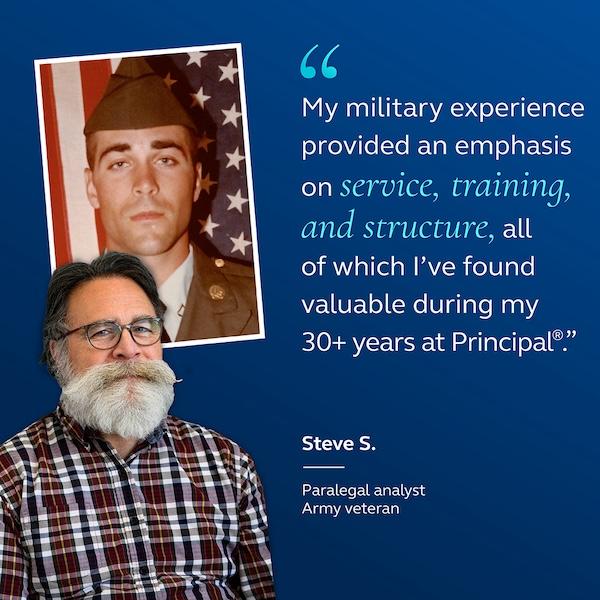 My military experience provided an emphasis on service, training, and structure, all of which I've found valuable during my 30+ years at Principal®" Steve 5. Paralegal analyst Army veteran.