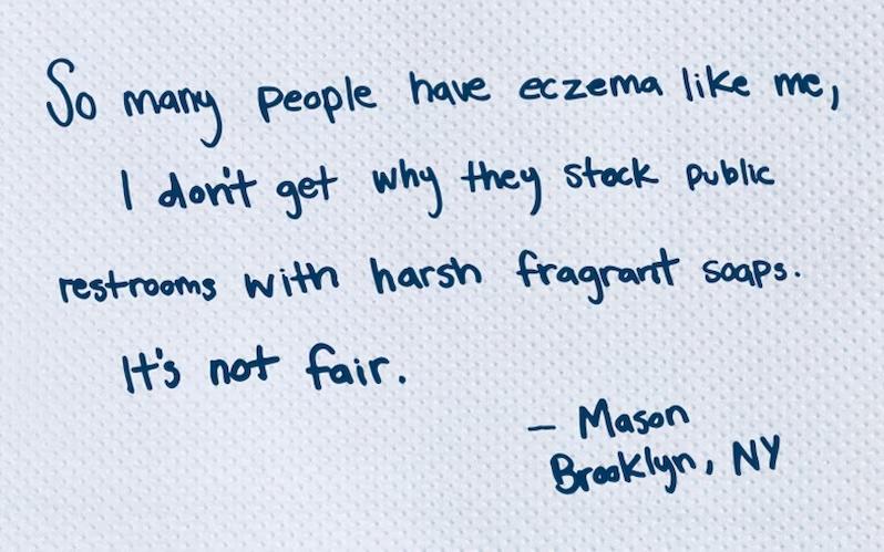 So many people have eczema like me, I don't get why they stock public restrooms with harsh fragrant soaps. It's not fair.  - Mason, Brooklyn, NY