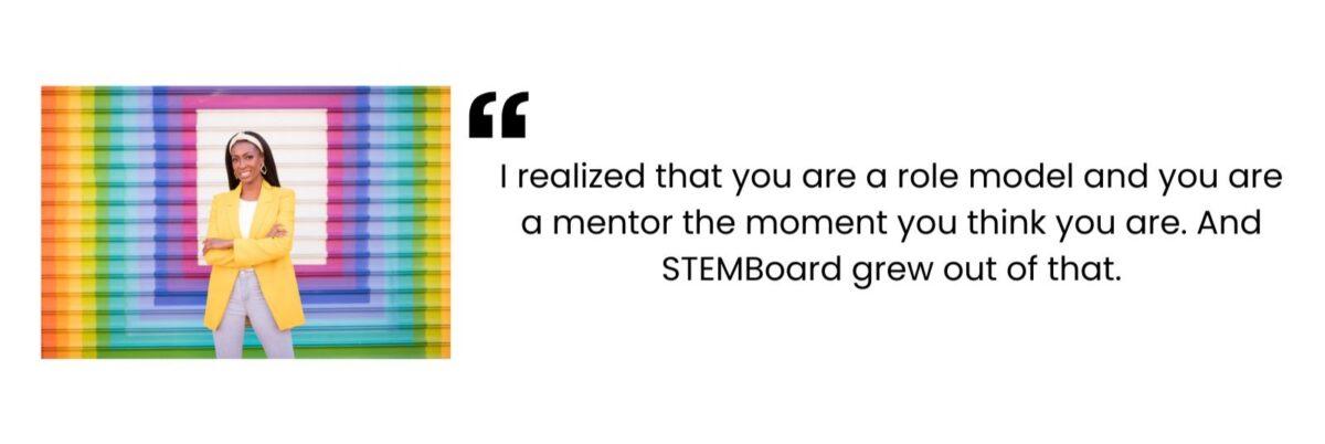 "I realized that you are a role model and you are a mentor the moment you think you are. And STEMBoard grew out of that." - Aisha Bowe