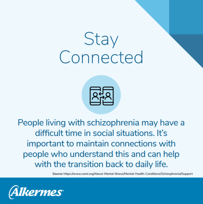 stay connected: People living with schizophrenia may have a difficult time in social situations. It’s important to maintain connections with people who understand this and can help with the transition back to daily life. 